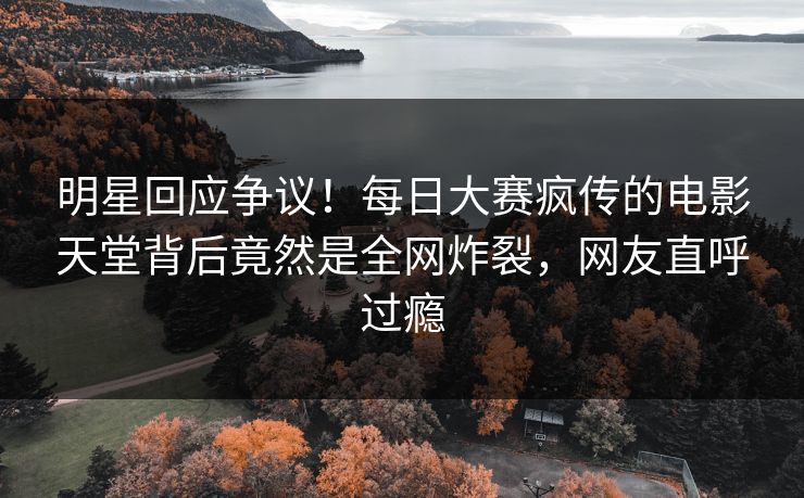 明星回应争议！每日大赛疯传的电影天堂背后竟然是全网炸裂，网友直呼过瘾