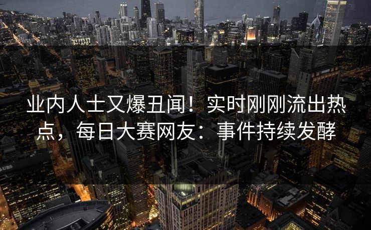 业内人士又爆丑闻！实时刚刚流出热点，每日大赛网友：事件持续发酵