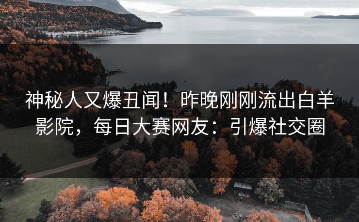 神秘人又爆丑闻!昨晚刚刚流出白羊影院,每日大赛网友:引爆社交圈 神秘人又爆丑闻!昨晚刚刚流出白羊影院,每日大赛网友:引爆社交圈