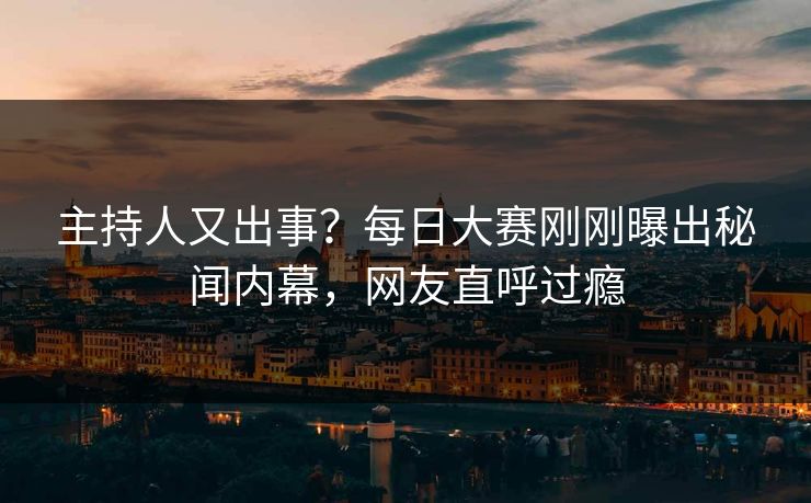 主持人又出事？每日大赛刚刚曝出秘闻内幕，网友直呼过瘾