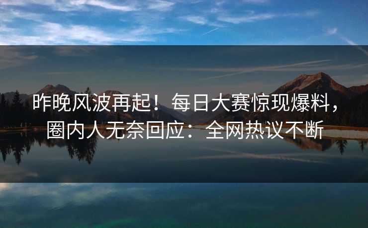 昨晚风波再起！每日大赛惊现爆料，圈内人无奈回应：全网热议不断