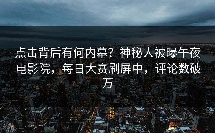 点击背后有何内幕？神秘人被曝午夜电影院，每日大赛刷屏中，评论数破万