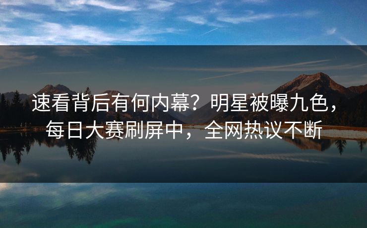 速看背后有何内幕?明星被曝九色,每日大赛刷屏中,全网热议不断 速看背后有何内幕?明星被曝九色,每日大赛刷屏中,全网热议不断