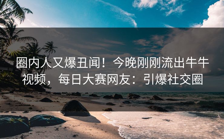 圈内人又爆丑闻！今晚刚刚流出牛牛视频，每日大赛网友：引爆社交圈