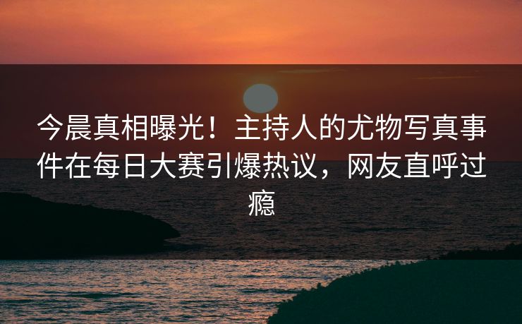 今晨真相曝光!主持人的尤物写真事件在每日大赛引爆热议,网友直呼过瘾 今晨真相曝光!主持人的尤物写真事件在每日大赛引爆热议,网友直呼过瘾