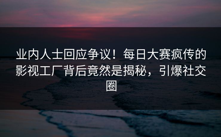 业内人士回应争议！每日大赛疯传的影视工厂背后竟然是揭秘，引爆社交圈