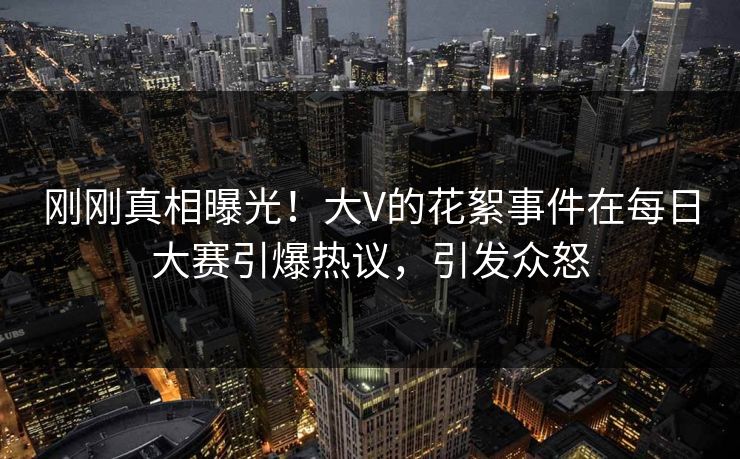 刚刚真相曝光!大V的花絮事件在每日大赛引爆热议,引发众怒 刚刚真相曝光!大V的花絮事件在每日大赛引爆热议,引发众怒