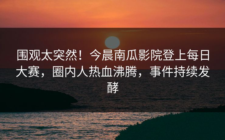围观太突然！今晨南瓜影院登上每日大赛，圈内人热血沸腾，事件持续发酵