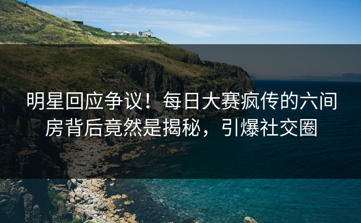 明星回应争议!每日大赛疯传的六间房背后竟然是揭秘,引爆社交圈 明星回应争议!每日大赛疯传的六间房背后竟然是揭秘,引爆社交圈