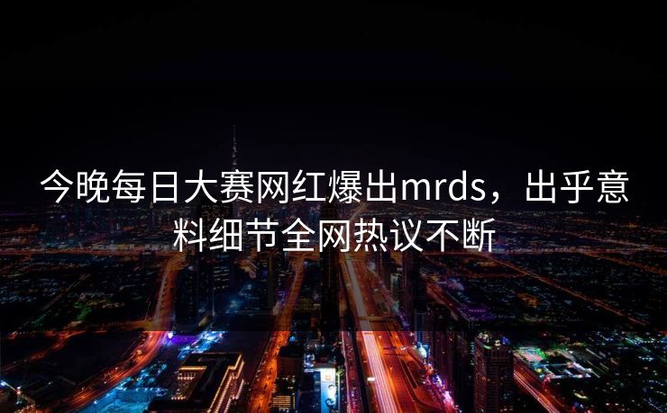 今晚每日大赛网红爆出mrds，出乎意料细节全网热议不断