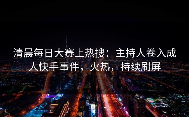 清晨每日大赛上热搜:主持人卷入成人快手事件,火热,持续刷屏 清晨每日大赛上热搜:主持人卷入成人快手事件,火热,持续刷屏