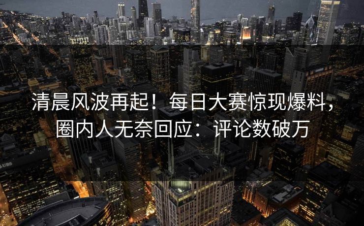 清晨风波再起!每日大赛惊现爆料,圈内人无奈回应:评论数破万 清晨风波再起!每日大赛惊现爆料,圈内人无奈回应:评论数破万