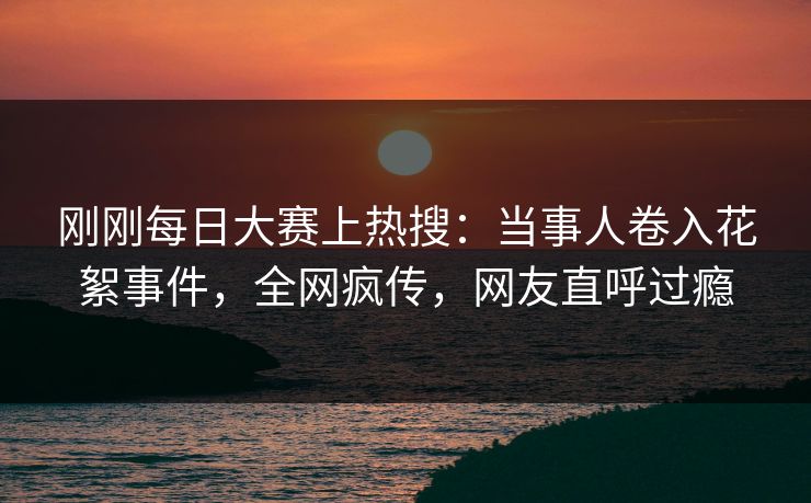 刚刚每日大赛上热搜:当事人卷入花絮事件,全网疯传,网友直呼过瘾 刚刚每日大赛上热搜:当事人卷入花絮事件,全网疯传,网友直呼过瘾