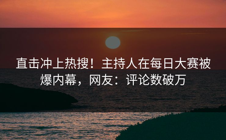 直击冲上热搜！主持人在每日大赛被爆内幕，网友：评论数破万