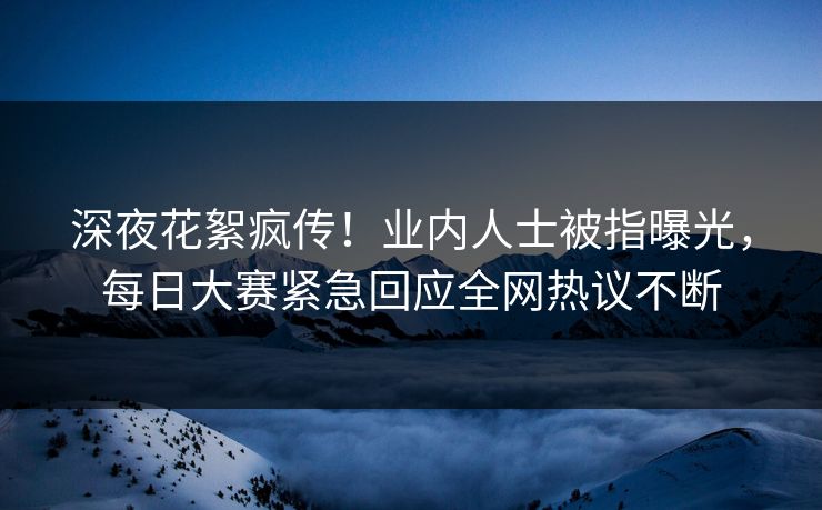 深夜花絮疯传！业内人士被指曝光，每日大赛紧急回应全网热议不断