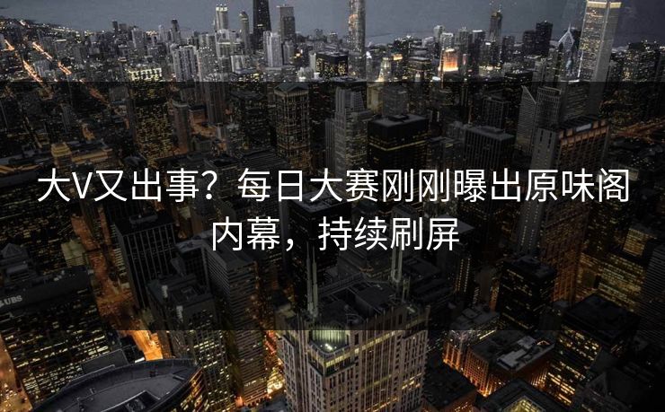 大V又出事？每日大赛刚刚曝出原味阁内幕，持续刷屏