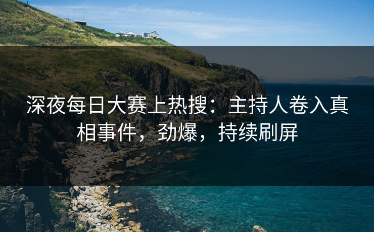 深夜每日大赛上热搜：主持人卷入真相事件，劲爆，持续刷屏
