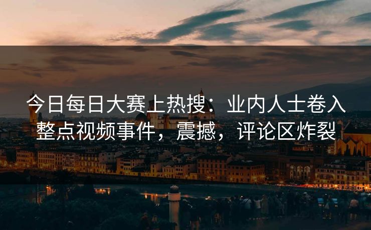今日每日大赛上热搜：业内人士卷入整点视频事件，震撼，评论区炸裂