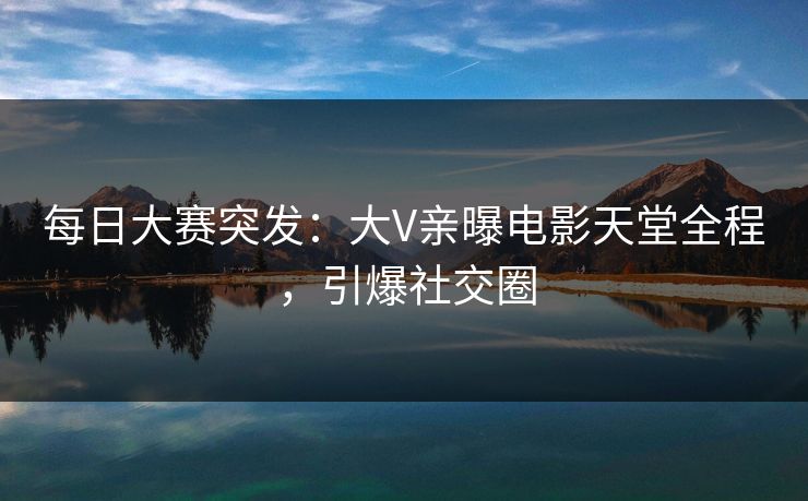 每日大赛突发：大V亲曝电影天堂全程，引爆社交圈
