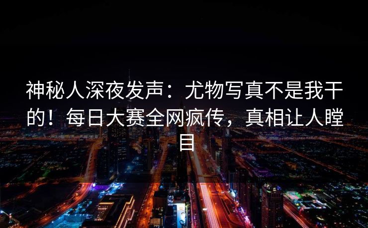 神秘人深夜发声：尤物写真不是我干的！每日大赛全网疯传，真相让人瞠目