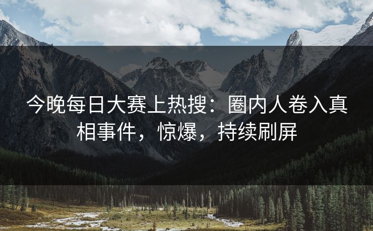 今晚每日大赛上热搜：圈内人卷入真相事件，惊爆，持续刷屏