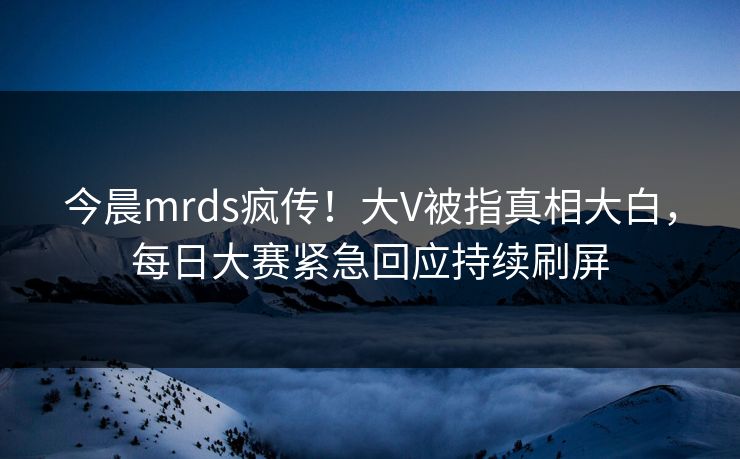今晨mrds疯传！大V被指真相大白，每日大赛紧急回应持续刷屏