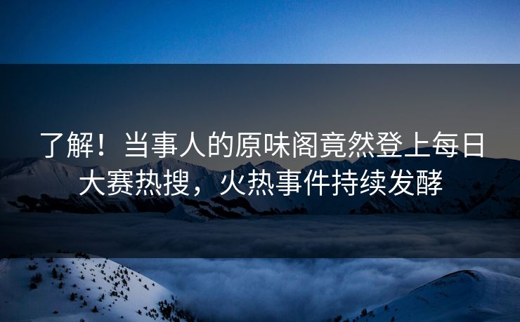 了解！当事人的原味阁竟然登上每日大赛热搜，火热事件持续发酵
