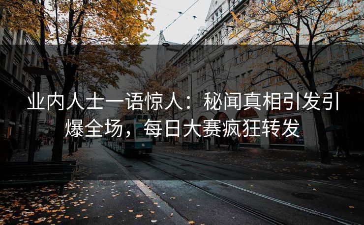 业内人士一语惊人：秘闻真相引发引爆全场，每日大赛疯狂转发