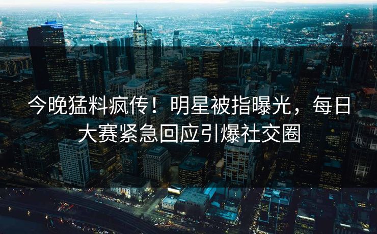 今晚猛料疯传！明星被指曝光，每日大赛紧急回应引爆社交圈