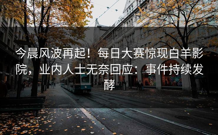 今晨风波再起！每日大赛惊现白羊影院，业内人士无奈回应：事件持续发酵
