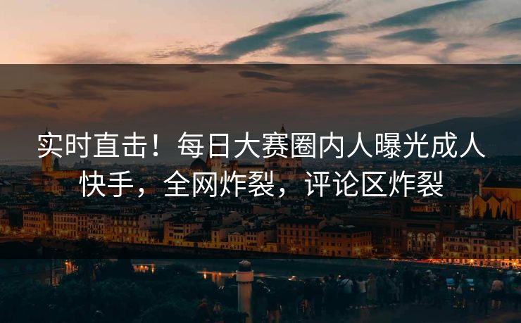 实时直击！每日大赛圈内人曝光成人快手，全网炸裂，评论区炸裂