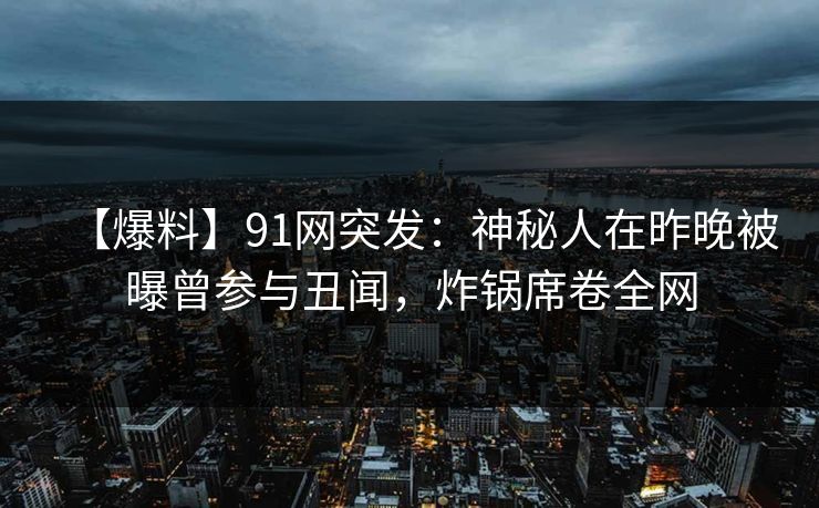【爆料】91网突发：神秘人在昨晚被曝曾参与丑闻，炸锅席卷全网