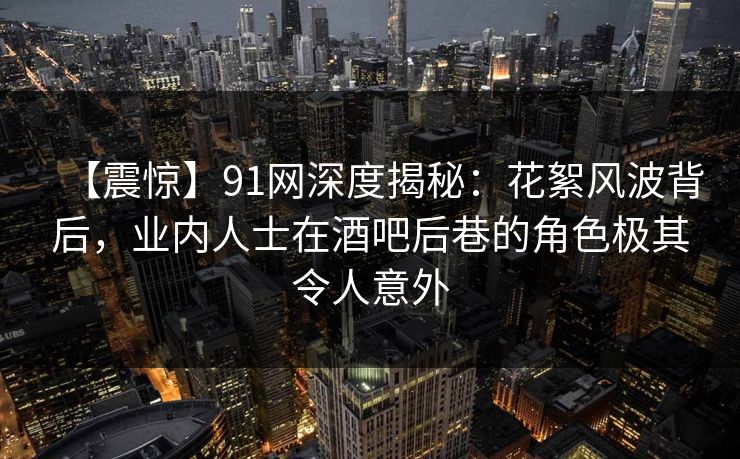 【震惊】91网深度揭秘：花絮风波背后，业内人士在酒吧后巷的角色极其令人意外