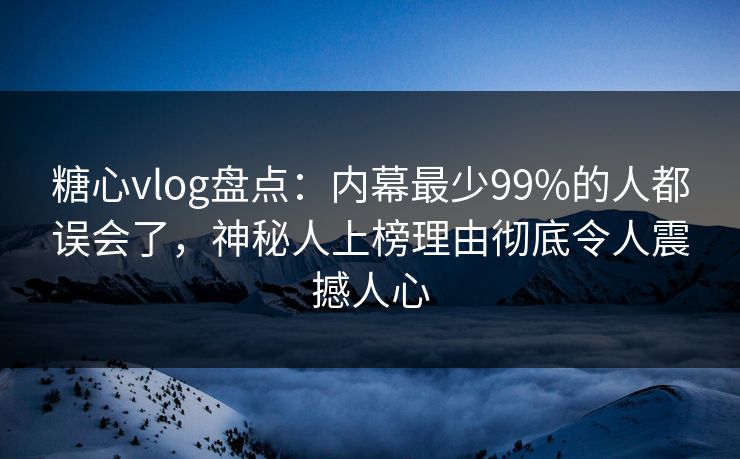 糖心vlog盘点：内幕最少99%的人都误会了，神秘人上榜理由彻底令人震撼人心