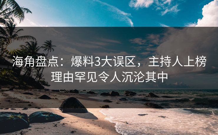 海角盘点：爆料3大误区，主持人上榜理由罕见令人沉沦其中