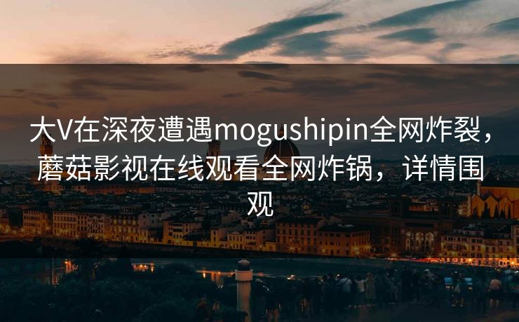 大V在深夜遭遇mogushipin全网炸裂,蘑菇影视在线观看全网炸锅,详情围观 大V在深夜遭遇mogushipin全网炸裂,蘑菇影视在线观看全网炸锅,详情围观