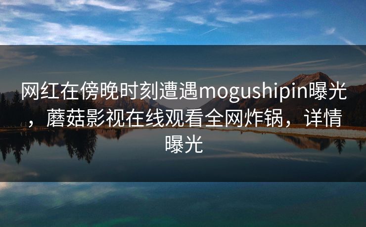 网红在傍晚时刻遭遇mogushipin曝光，蘑菇影视在线观看全网炸锅，详情曝光