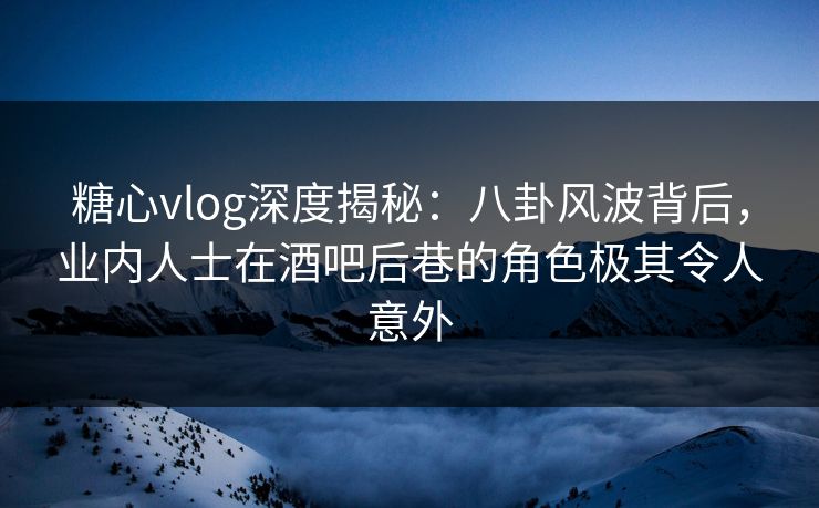 糖心vlog深度揭秘：八卦风波背后，业内人士在酒吧后巷的角色极其令人意外