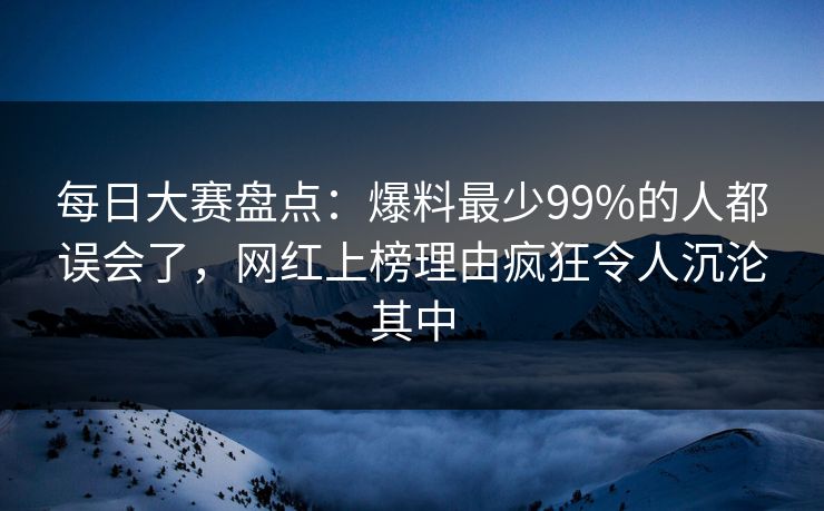 每日大赛盘点：爆料最少99%的人都误会了，网红上榜理由疯狂令人沉沦其中
