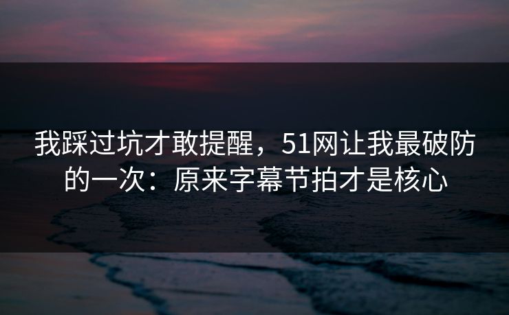 我踩过坑才敢提醒，51网让我最破防的一次：原来字幕节拍才是核心